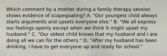 Which comment by a mother during a family therapy session shows evidence of scapegoating? A. "Our youngest child always starts arguments and upsets everyone else." B. "We all express our feelings openly except when we think it might upset my husband." C. "Our oldest child knows that my husband and I are doing all we can for the others." D. "After my husband has been drinking, I have to get everyone up and ready for school."