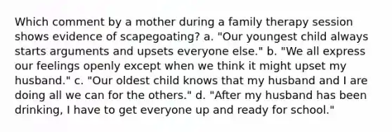 Which comment by a mother during a family therapy session shows evidence of scapegoating? a. "Our youngest child always starts arguments and upsets everyone else." b. "We all express our feelings openly except when we think it might upset my husband." c. "Our oldest child knows that my husband and I are doing all we can for the others." d. "After my husband has been drinking, I have to get everyone up and ready for school."