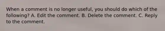 When a comment is no longer useful, you should do which of the following? A. Edit the comment. B. Delete the comment. C. Reply to the comment.