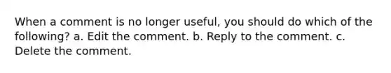 When a comment is no longer useful, you should do which of the following? a. Edit the comment. b. Reply to the comment. c. Delete the comment.