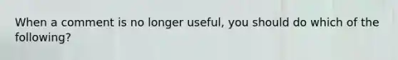 When a comment is no longer useful, you should do which of the following?