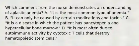 Which comment from the nurse demonstrates an understanding of aplastic anemia? A. "It is the most common type of anemia." B. "It can only be caused by certain medications and toxins." C. "It is a disease in which the patient has pancytopenia and hypercellular bone marrow." D. "It is most often due to autoimmune activity by cytotoxic T cells that destroy hematopoietic stem cells."