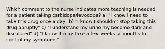 Which comment to the nurse indicates more teaching is needed for a patient taking carbidopa/levodopa? a) "I know I need to take this drug once a day" b) "I know I shouldn't stop taking this drug abruptly" c) "I understand my urine my become dark and discolored" d) "I know it may take a few weeks or months to control my symptoms"