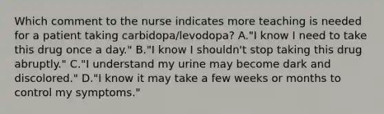 Which comment to the nurse indicates more teaching is needed for a patient taking carbidopa/levodopa? A."I know I need to take this drug once a day." B."I know I shouldn't stop taking this drug abruptly." C."I understand my urine may become dark and discolored." D."I know it may take a few weeks or months to control my symptoms."