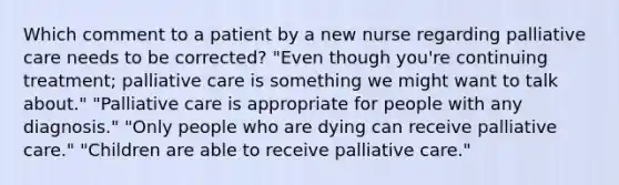 Which comment to a patient by a new nurse regarding palliative care needs to be corrected? "Even though you're continuing treatment; palliative care is something we might want to talk about." "Palliative care is appropriate for people with any diagnosis." "Only people who are dying can receive palliative care." "Children are able to receive palliative care."