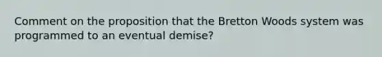 Comment on the proposition that the Bretton Woods system was programmed to an eventual demise?