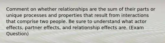 Comment on whether relationships are the sum of their parts or unique processes and properties that result from interactions that comprise two people. Be sure to understand what actor effects, partner effects, and relationship effects are. (Exam Question)