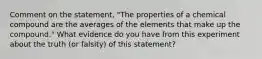 Comment on the statement, "The properties of a chemical compound are the averages of the elements that make up the compound." What evidence do you have from this experiment about the truth (or falsity) of this statement?