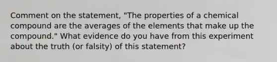 Comment on the statement, "The properties of a chemical compound are the averages of the elements that make up the compound." What evidence do you have from this experiment about the truth (or falsity) of this statement?