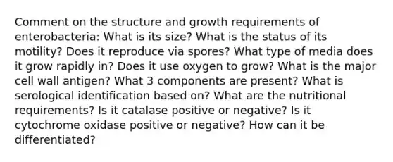 Comment on the structure and growth requirements of enterobacteria: What is its size? What is the status of its motility? Does it reproduce via spores? What type of media does it grow rapidly in? Does it use oxygen to grow? What is the major cell wall antigen? What 3 components are present? What is serological identification based on? What are the nutritional requirements? Is it catalase positive or negative? Is it cytochrome oxidase positive or negative? How can it be differentiated?