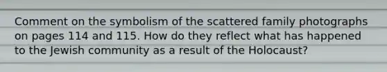 Comment on the symbolism of the scattered family photographs on pages 114 and 115. How do they reflect what has happened to the Jewish community as a result of the Holocaust?