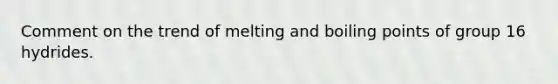 Comment on the trend of melting and boiling points of group 16 hydrides.