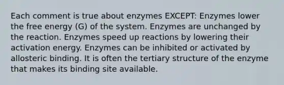 Each comment is true about enzymes EXCEPT: Enzymes lower the free energy (G) of the system. Enzymes are unchanged by the reaction. Enzymes speed up reactions by lowering their activation energy. Enzymes can be inhibited or activated by allosteric binding. It is often the <a href='https://www.questionai.com/knowledge/kf06vGllnT-tertiary-structure' class='anchor-knowledge'>tertiary structure</a> of the enzyme that makes its binding site available.