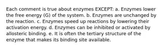 Each comment is true about enzymes EXCEPT: a. Enzymes lower the free energy (G) of the system. b. Enzymes are unchanged by the reaction. c. Enzymes speed up reactions by lowering their activation energy. d. Enzymes can be inhibited or activated by allosteric binding. e. It is often the tertiary structure of the enzyme that makes its binding site available.