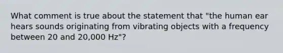 What comment is true about the statement that "the human ear hears sounds originating from vibrating objects with a frequency between 20 and 20,000 Hz"?