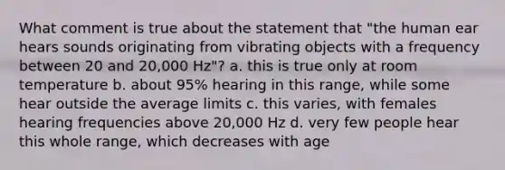 What comment is true about the statement that "the human ear hears sounds originating from vibrating objects with a frequency between 20 and 20,000 Hz"? a. this is true only at room temperature b. about 95% hearing in this range, while some hear outside the average limits c. this varies, with females hearing frequencies above 20,000 Hz d. very few people hear this whole range, which decreases with age