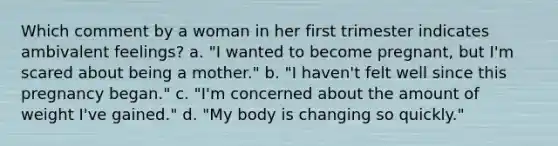 Which comment by a woman in her first trimester indicates ambivalent feelings? a. "I wanted to become pregnant, but I'm scared about being a mother." b. "I haven't felt well since this pregnancy began." c. "I'm concerned about the amount of weight I've gained." d. "My body is changing so quickly."