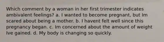 Which comment by a woman in her first trimester indicates ambivalent feelings? a. I wanted to become pregnant, but Im scared about being a mother. b. I havent felt well since this pregnancy began. c. Im concerned about the amount of weight Ive gained. d. My body is changing so quickly.