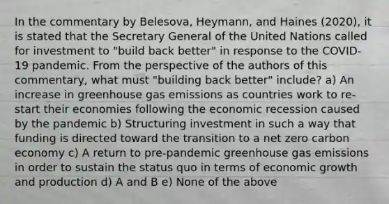 In the commentary by Belesova, Heymann, and Haines (2020), it is stated that the Secretary General of the United Nations called for investment to "build back better" in response to the COVID-19 pandemic. From the perspective of the authors of this commentary, what must "building back better" include? a) An increase in greenhouse gas emissions as countries work to re-start their economies following the economic recession caused by the pandemic b) Structuring investment in such a way that funding is directed toward the transition to a net zero carbon economy c) A return to pre-pandemic greenhouse gas emissions in order to sustain the status quo in terms of economic growth and production d) A and B e) None of the above