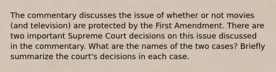 The commentary discusses the issue of whether or not movies (and television) are protected by the First Amendment. There are two important Supreme Court decisions on this issue discussed in the commentary. What are the names of the two cases? Briefly summarize the court's decisions in each case.