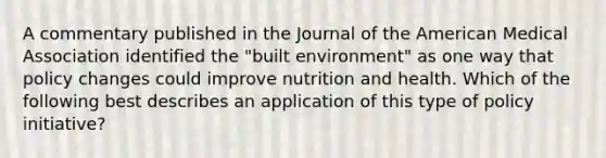 A commentary published in the Journal of the American Medical Association identified the "built environment" as one way that policy changes could improve nutrition and health. Which of the following best describes an application of this type of policy initiative?