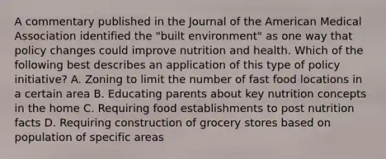 A commentary published in the Journal of the American Medical Association identified the "built environment" as one way that policy changes could improve nutrition and health. Which of the following best describes an application of this type of policy initiative? A. Zoning to limit the number of fast food locations in a certain area B. Educating parents about key nutrition concepts in the home C. Requiring food establishments to post nutrition facts D. Requiring construction of grocery stores based on population of specific areas