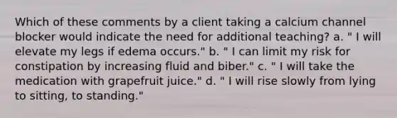 Which of these comments by a client taking a calcium channel blocker would indicate the need for additional teaching? a. " I will elevate my legs if edema occurs." b. " I can limit my risk for constipation by increasing fluid and biber." c. " I will take the medication with grapefruit juice." d. " I will rise slowly from lying to sitting, to standing."