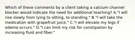 Which of these comments by a client taking a calcium channel blocker would indicate the need for additional teaching? A."I will rise slowly from lying to sitting, to standing." B."I will take the medication with grapefruit juice." C."I will elevate my legs if edema occurs." D."I can limit my risk for constipation by increasing fluid and fiber."