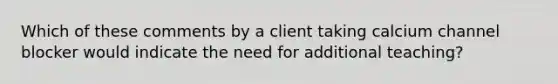 Which of these comments by a client taking calcium channel blocker would indicate the need for additional teaching?