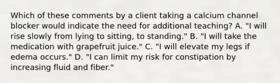 Which of these comments by a client taking a calcium channel blocker would indicate the need for additional teaching? A. "I will rise slowly from lying to sitting, to standing." B. "I will take the medication with grapefruit juice." C. "I will elevate my legs if edema occurs." D. "I can limit my risk for constipation by increasing fluid and fiber."