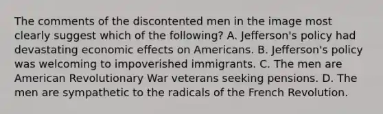 The comments of the discontented men in the image most clearly suggest which of the following? A. Jefferson's policy had devastating economic effects on Americans. B. Jefferson's policy was welcoming to impoverished immigrants. C. The men are American Revolutionary War veterans seeking pensions. D. The men are sympathetic to the radicals of the French Revolution.