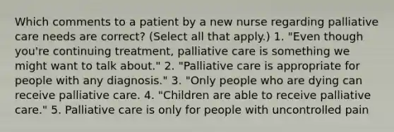 Which comments to a patient by a new nurse regarding palliative care needs are correct? (Select all that apply.) 1. "Even though you're continuing treatment, palliative care is something we might want to talk about." 2. "Palliative care is appropriate for people with any diagnosis." 3. "Only people who are dying can receive palliative care. 4. "Children are able to receive palliative care." 5. Palliative care is only for people with uncontrolled pain