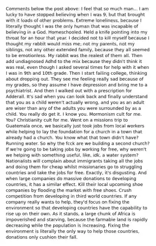 Comments below the post above: I feel that so much man... I am lucky to have stopped believing when I was 9, but that brought with it loads of other problems. Extreme loneliness, because I literally thought I was the only human that was incapable of believing in a God. Homeschooled. Held a knife pointing into my throat for an hour that year. I decided not to kill myself because I thought my rabbit would miss me; not my parents, not my siblings, not any other extended family, because they all seemed to be emotionless. My rabbit was the realest of them all. Then add undiagnosed Adhd to the mix because they didn't think it was real, even though I asked several times for help with it when I was in 9th and 10th grade. Then I start failing college, thinking about dropping out. They see me feeling really sad because of my grades, so they assume I have depression and bring me to a psychiatrist. And then I walked out with a prescription for Adderall. It's sad when you can look back and finally understand that you as a child weren't actually wrong, and you as an adult are wiser than any of the adults you were surrounded by as a child. You really do get it. I know you. Mormonism cult for me. You? Christianity cult for me. Went on a missions trip to Guatemala once, we basically just took jobs from local workers while helping to lay the foundation for a church in a town that already had a church. You know what that town didn't have? Running water. So why the fcck are we building a second church? If we're going to be taking jobs by working for free, why weren't we helping with something useful, like, idk, a water system? Nationalists will complain about immigrants taking all the jobs and doing them for cheap whilst missionaries go to struggling countries and take the jobs for free. Exactly, it's disgusting. And when large companies do massive donations to developing countries, it has a similar effect. Kill their local upcoming shoe companies by flooding the market with free shoes. Crush competition from developing in third world countries. If any company really wants to help, they'd focus on fixing the environment so that developing countries have the capability to rise up on their own. As it stands, a large chunk of Africa is impoverished and starving, because the farmable land is rapidly decreasing while the population is increasing. Fixing the environment is literally the only way to help those countries, donations only cushion their fall.