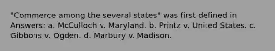 "Commerce among the several states" was first defined in Answers: a. McCulloch v. Maryland. b. Printz v. United States. c. Gibbons v. Ogden. d. Marbury v. Madison.