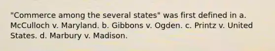 "Commerce among the several states" was first defined in a. McCulloch v. Maryland. b. Gibbons v. Ogden. c. Printz v. United States. d. Marbury v. Madison.