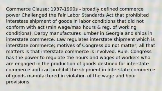 Commerce Clause: 1937-1990s - broadly defined commerce power Challenged the Fair Labor Standards Act that prohibited interstate shipment of goods in labor conditions that did not conform with act (min wage/max hours & reg. of working conditions). Darby manufactures lumber in Georgia and ships in interstate commerce. Law regulates interstate shipment which is interstate commerce; motives of Congress do not matter, all that matters is that interstate commerce is involved. Rule: Congress has the power to regulate the hours and wages of workers who are engaged in the production of goods destined for interstate commerce and can prohibit the shipment in interstate commerce of goods manufactured in violation of the wage and hour provisions.