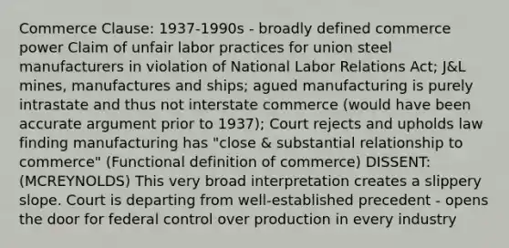 Commerce Clause: 1937-1990s - broadly defined commerce power Claim of unfair labor practices for union steel manufacturers in violation of National Labor Relations Act; J&L mines, manufactures and ships; agued manufacturing is purely intrastate and thus not interstate commerce (would have been accurate argument prior to 1937); Court rejects and upholds law finding manufacturing has "close & substantial relationship to commerce" (Functional definition of commerce) DISSENT: (MCREYNOLDS) This very broad interpretation creates a slippery slope. Court is departing from well-established precedent - opens the door for federal control over production in every industry