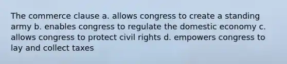 The commerce clause a. allows congress to create a standing army b. enables congress to regulate the domestic economy c. allows congress to protect civil rights d. empowers congress to lay and collect taxes