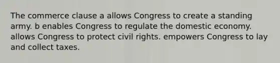 The commerce clause a allows Congress to create a standing army. b enables Congress to regulate the domestic economy. allows Congress to protect civil rights. empowers Congress to lay and collect taxes.