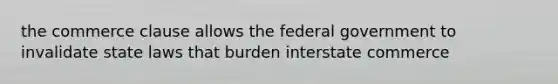 the commerce clause allows the federal government to invalidate state laws that burden interstate commerce