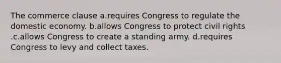 The commerce clause a.requires Congress to regulate the domestic economy. b.allows Congress to protect civil rights .c.allows Congress to create a standing army. d.requires Congress to levy and collect taxes.