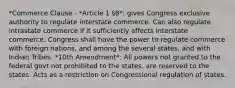 *Commerce Clause - *Article 1 §8*: gives Congress exclusive authority to regulate interstate commerce. Can also regulate intrastate commerce if it sufficiently affects interstate commerce. Congress shall have the power to regulate commerce with foreign nations, and among the several states, and with Indian Tribes. *10th Amendment*: All powers not granted to the federal govt not prohibited to the states, are reserved to the states. Acts as a restriction on Congressional regulation of states.