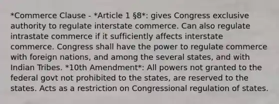 *Commerce Clause - *Article 1 §8*: gives Congress exclusive authority to regulate interstate commerce. Can also regulate intrastate commerce if it sufficiently affects interstate commerce. Congress shall have the power to regulate commerce with foreign nations, and among the several states, and with Indian Tribes. *10th Amendment*: All powers not granted to the federal govt not prohibited to the states, are reserved to the states. Acts as a restriction on Congressional regulation of states.