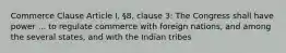 Commerce Clause Article I, §8, clause 3: The Congress shall have power ... to regulate commerce with foreign nations, and among the several states, and with the Indian tribes