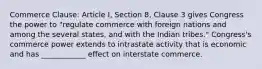 Commerce Clause: Article I, Section 8, Clause 3 gives Congress the power to "regulate commerce with foreign nations and among the several states, and with the Indian tribes." Congress's commerce power extends to intrastate activity that is economic and has ____________ effect on interstate commerce.