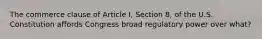 The commerce clause of Article I, Section 8, of the U.S. Constitution affords Congress broad regulatory power over what?