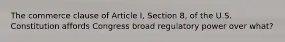 The commerce clause of Article I, Section 8, of the U.S. Constitution affords Congress broad regulatory power over what?