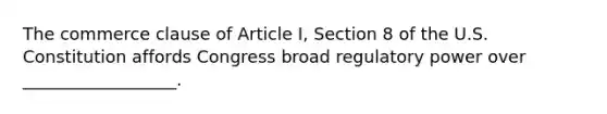 The commerce clause of Article I, Section 8 of the U.S. Constitution affords Congress broad regulatory power over __________________.