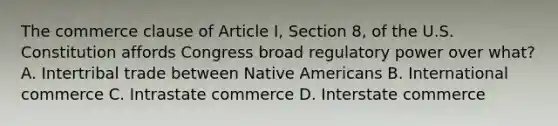 The commerce clause of Article I, Section 8, of the U.S. Constitution affords Congress broad regulatory power over what? A. Intertribal trade between Native Americans B. International commerce C. Intrastate commerce D. Interstate commerce