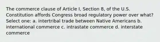 The commerce clause of Article I, Section 8, of the U.S. Constitution affords Congress broad regulatory power over what? Select one: a. intertribal trade between <a href='https://www.questionai.com/knowledge/k3QII3MXja-native-americans' class='anchor-knowledge'>native americans</a> b. international commerce c. intrastate commerce d. interstate commerce